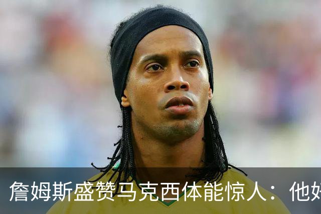 詹姆斯盛赞马克西体能惊人：他好像根本不会累
